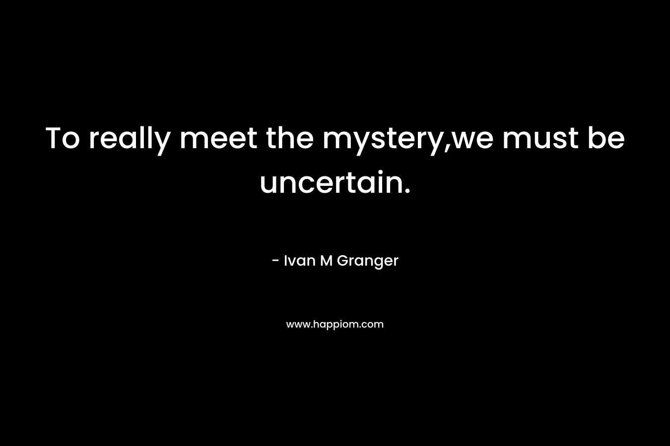To really meet the mystery,we must be uncertain. – Ivan M Granger