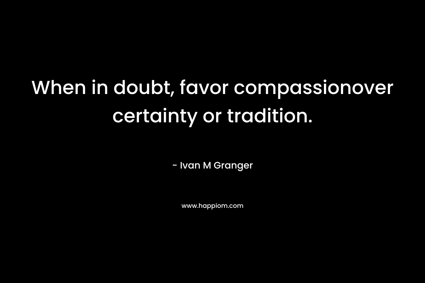 When in doubt, favor compassionover certainty or tradition. – Ivan M Granger