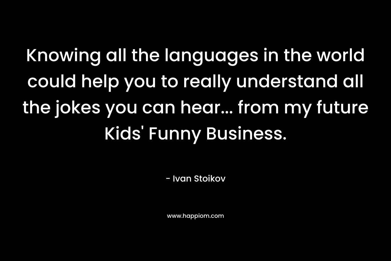Knowing all the languages in the world could help you to really understand all the jokes you can hear… from my future Kids’ Funny Business. – Ivan Stoikov