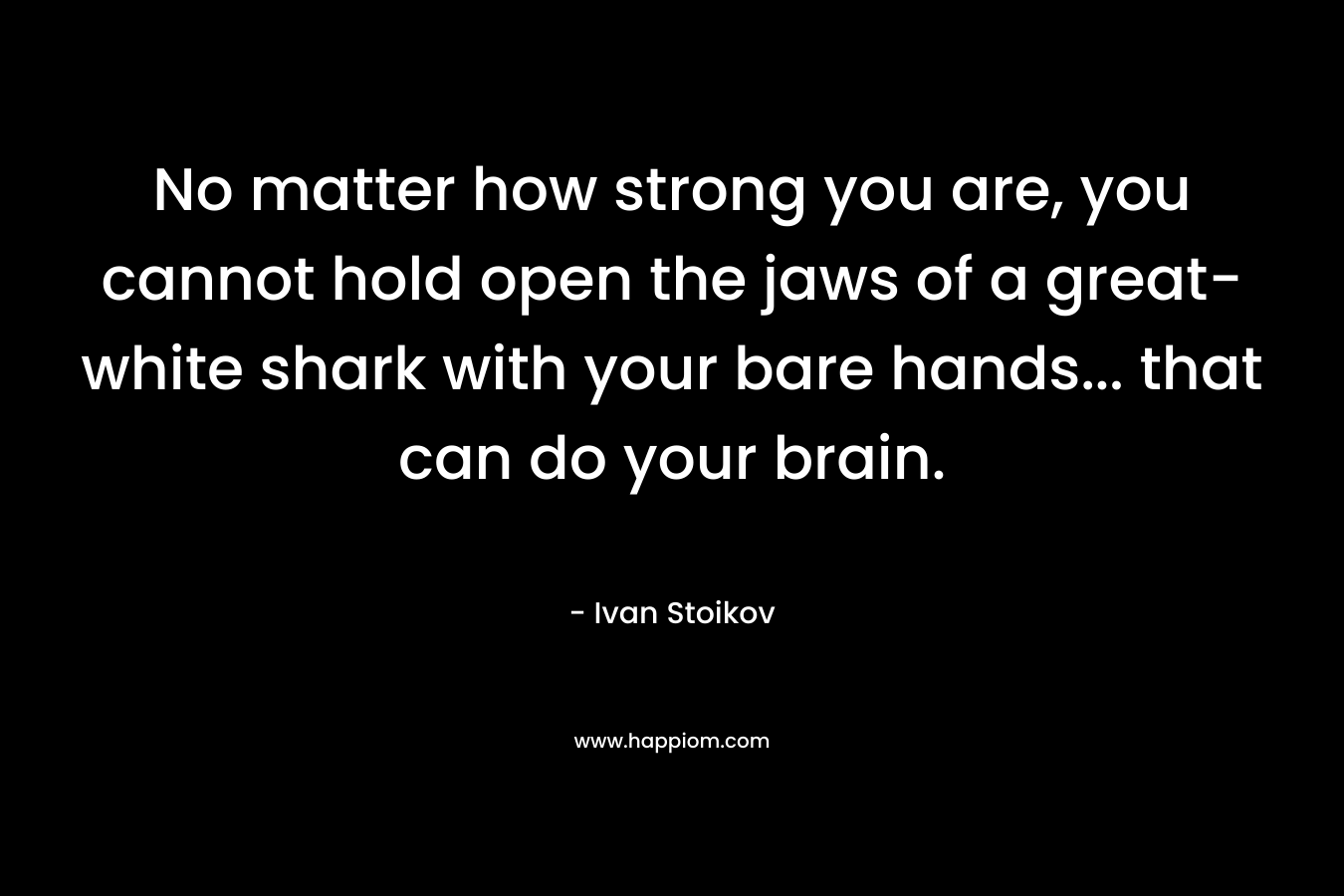 No matter how strong you are, you cannot hold open the jaws of a great-white shark with your bare hands… that can do your brain. – Ivan Stoikov