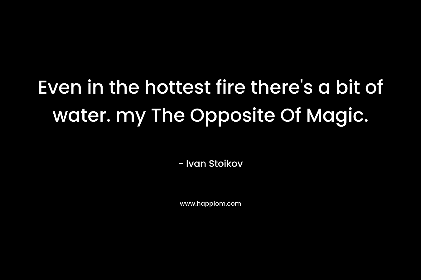 Even in the hottest fire there’s a bit of water. my The Opposite Of Magic. – Ivan Stoikov