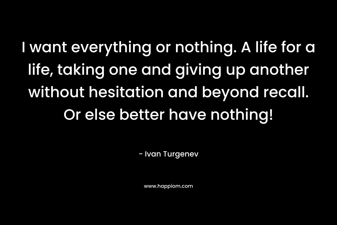 I want everything or nothing. A life for a life, taking one and giving up another without hesitation and beyond recall. Or else better have nothing! – Ivan Turgenev