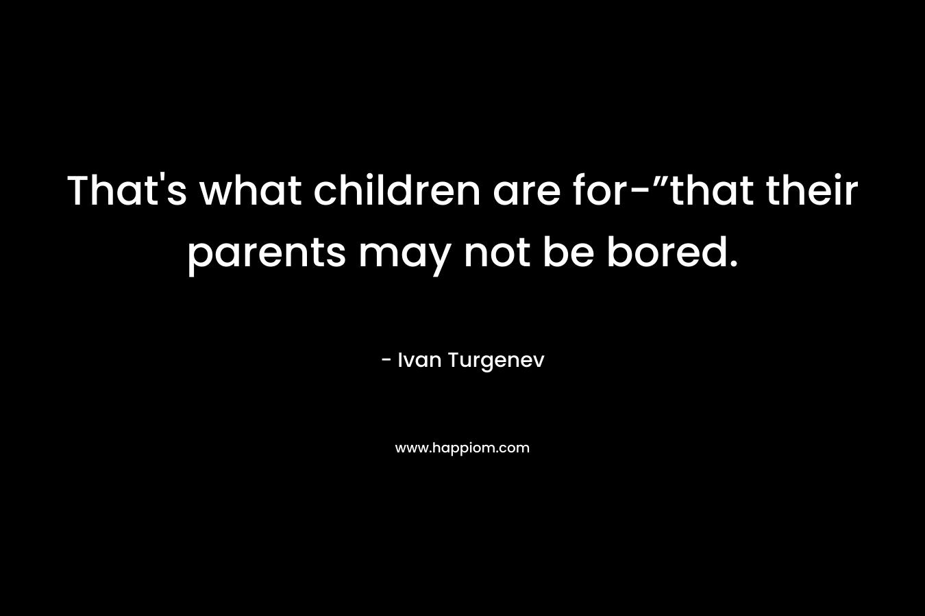 That’s what children are for-”that their parents may not be bored. – Ivan Turgenev