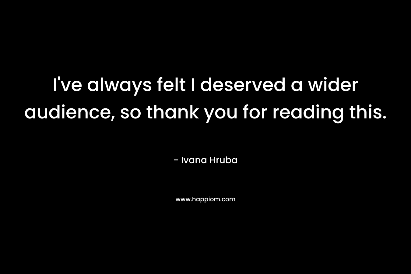I’ve always felt I deserved a wider audience, so thank you for reading this. – Ivana Hruba