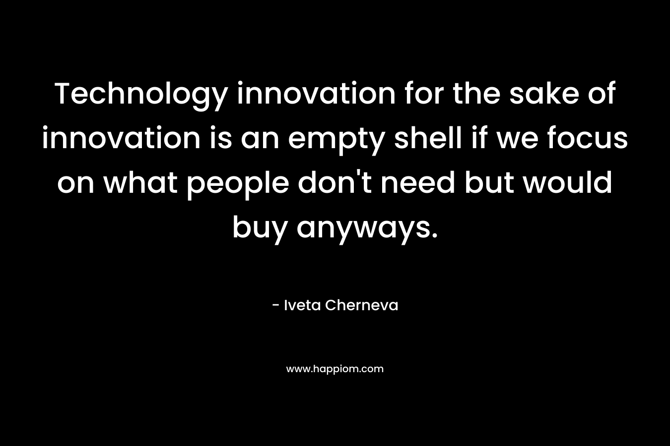 Technology innovation for the sake of innovation is an empty shell if we focus on what people don’t need but would buy anyways. – Iveta Cherneva