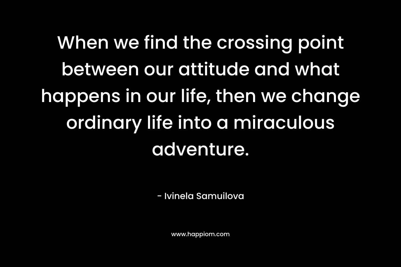 When we find the crossing point between our attitude and what happens in our life, then we change ordinary life into a miraculous adventure. – Ivinela Samuilova