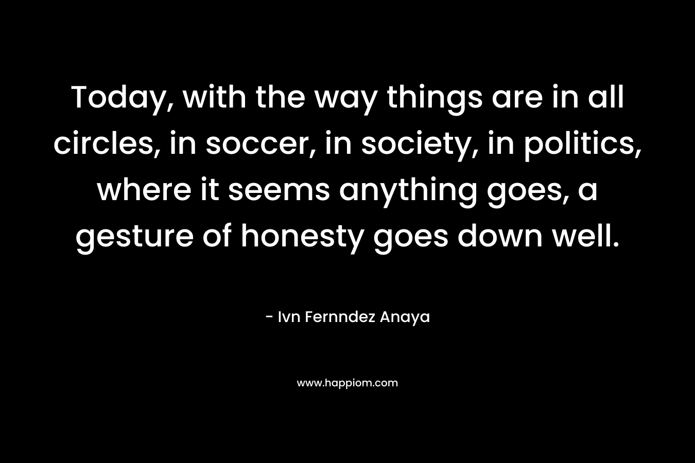 Today, with the way things are in all circles, in soccer, in society, in politics, where it seems anything goes, a gesture of honesty goes down well. – Ivn Fernndez Anaya