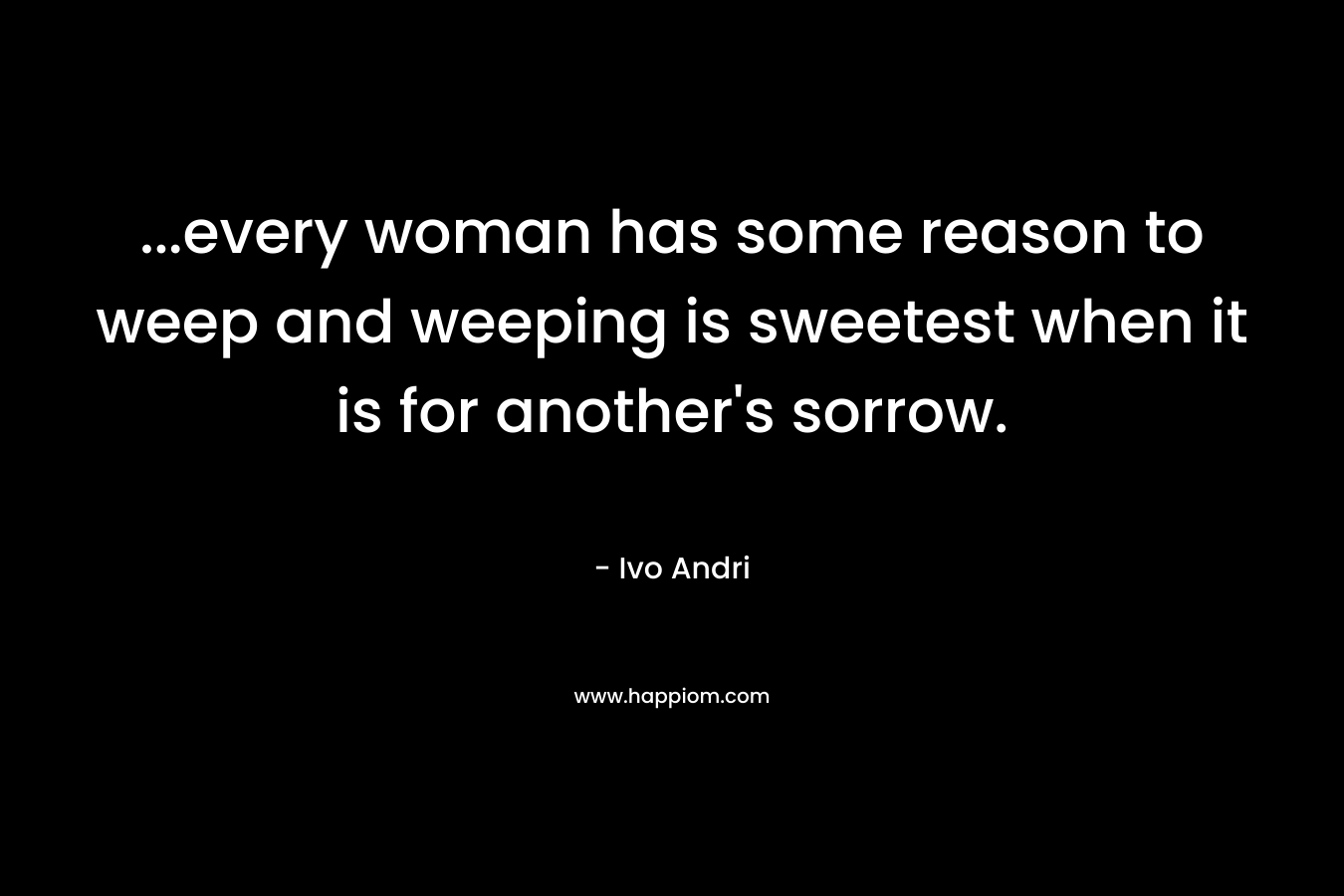 …every woman has some reason to weep and weeping is sweetest when it is for another’s sorrow. – Ivo Andri