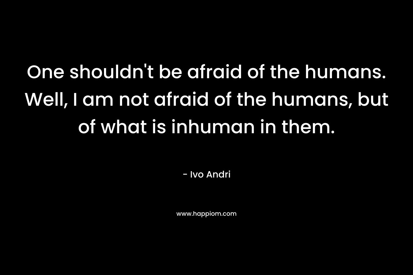 One shouldn’t be afraid of the humans. Well, I am not afraid of the humans, but of what is inhuman in them. – Ivo Andri
