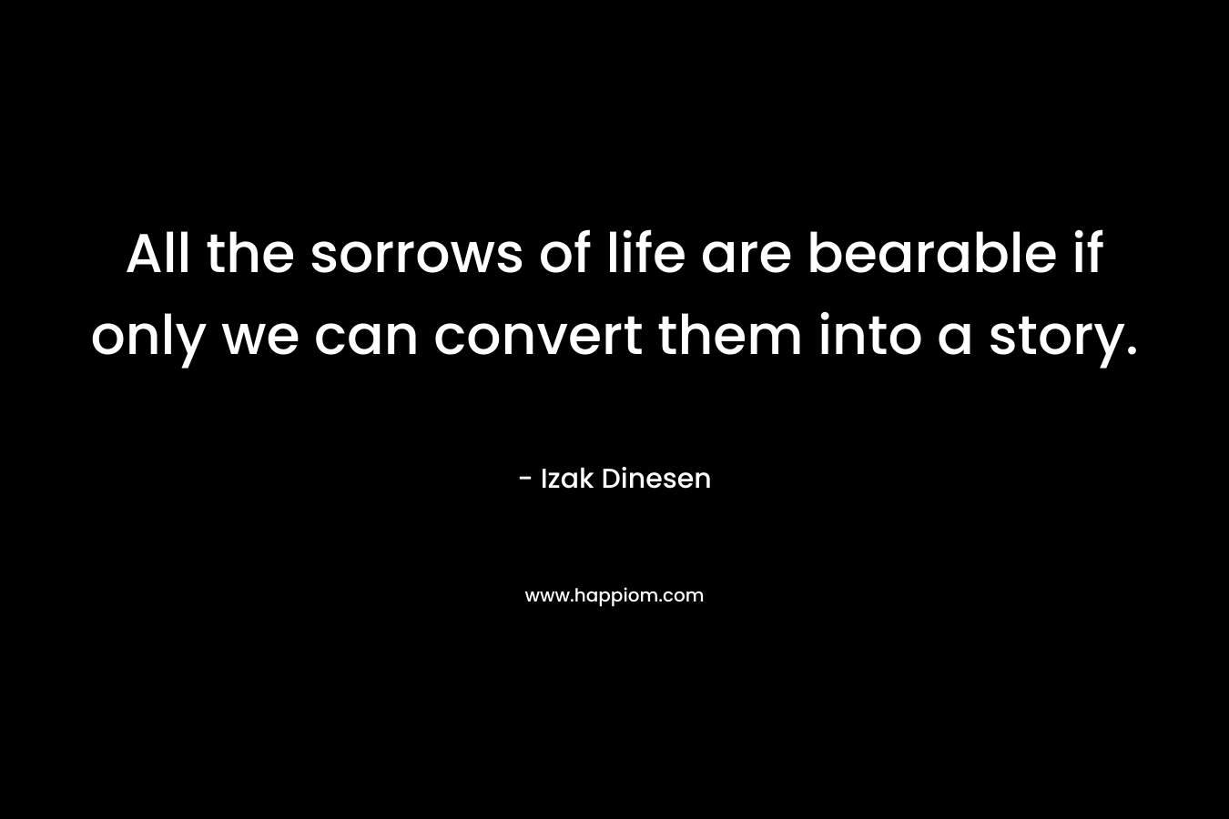 All the sorrows of life are bearable if only we can convert them into a story. – Izak Dinesen
