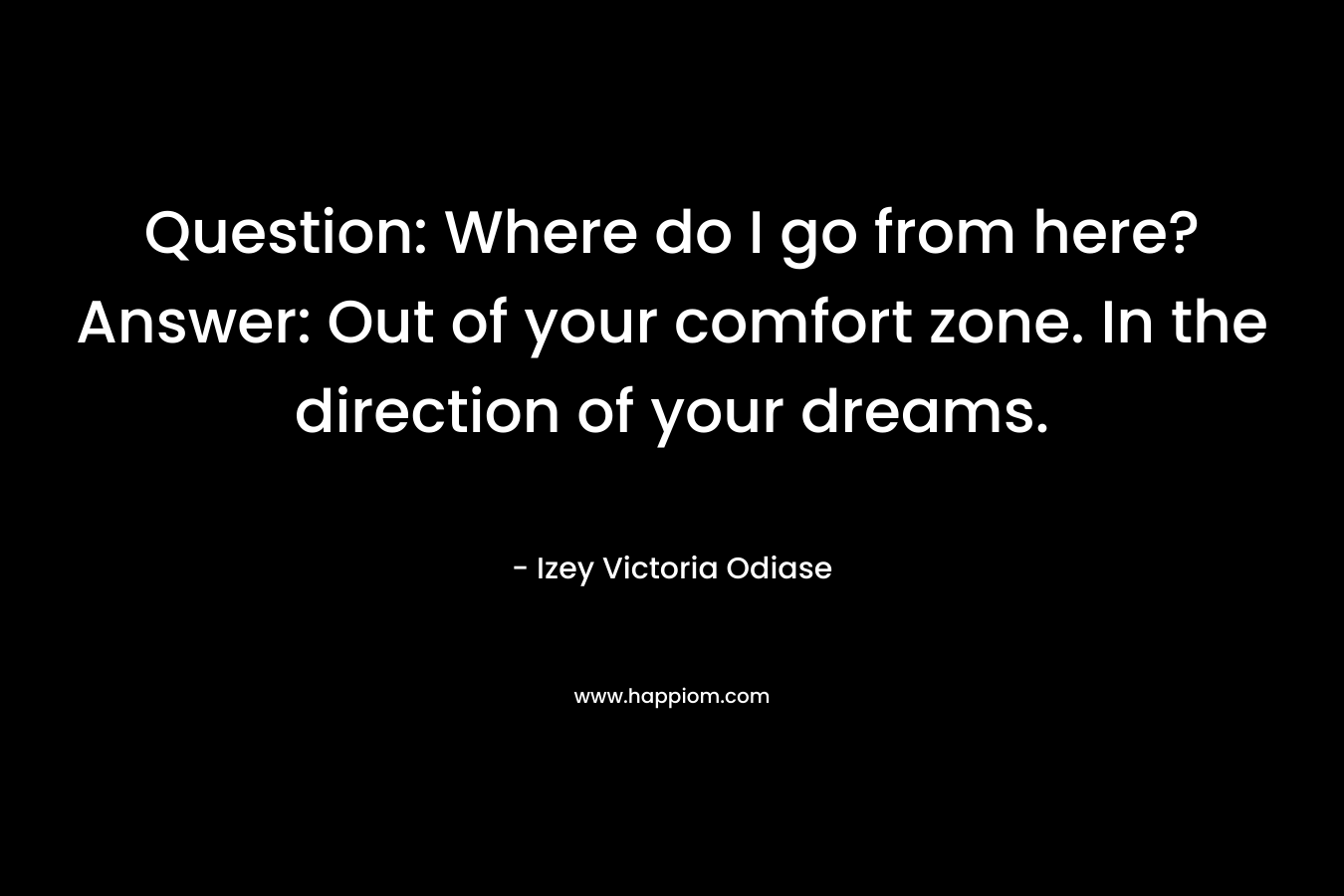 Question: Where do I go from here?Answer: Out of your comfort zone. In the direction of your dreams. – Izey Victoria Odiase