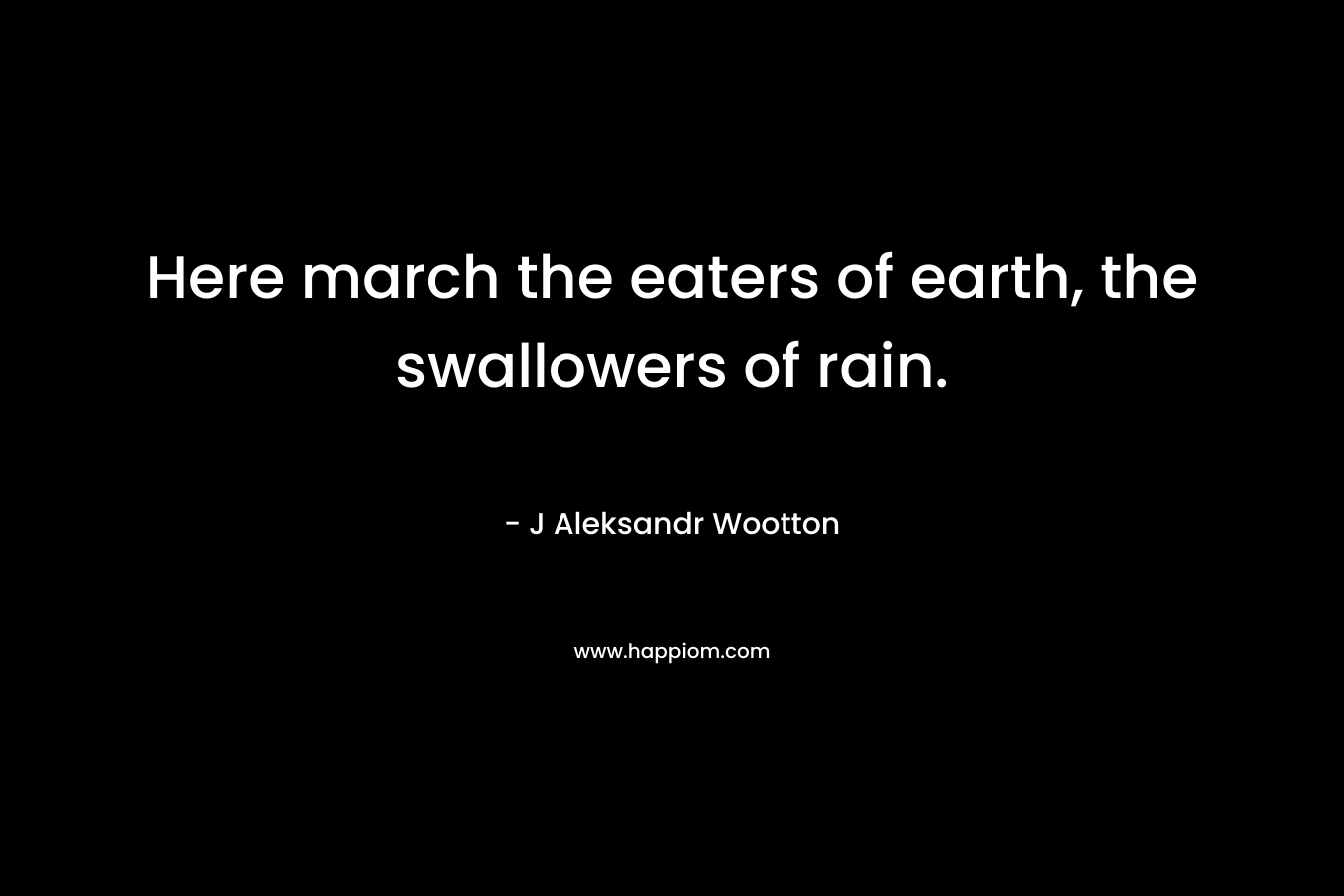 Here march the eaters of earth, the swallowers of rain. – J Aleksandr Wootton