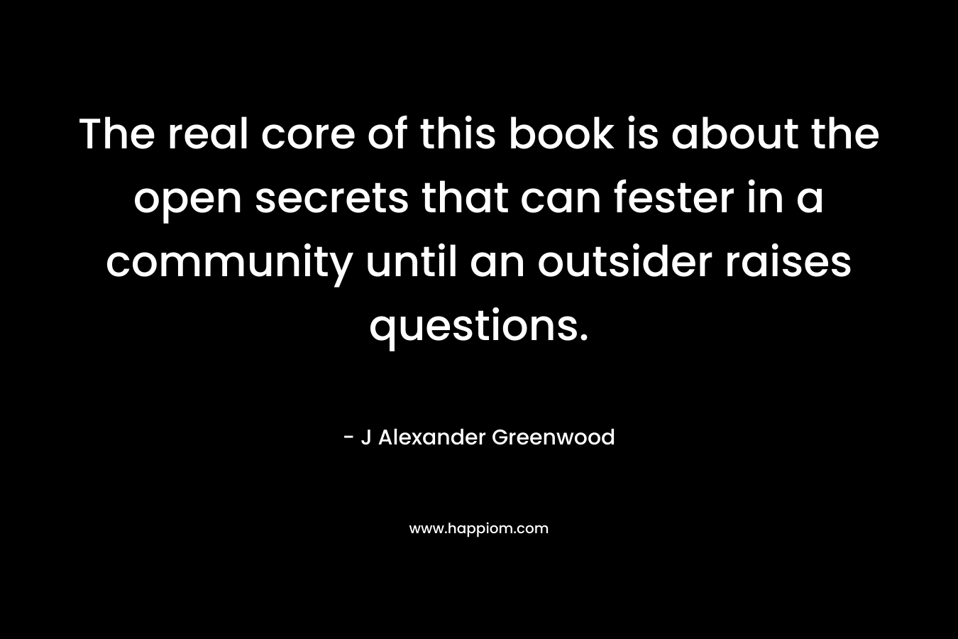 The real core of this book is about the open secrets that can fester in a community until an outsider raises questions. – J Alexander Greenwood