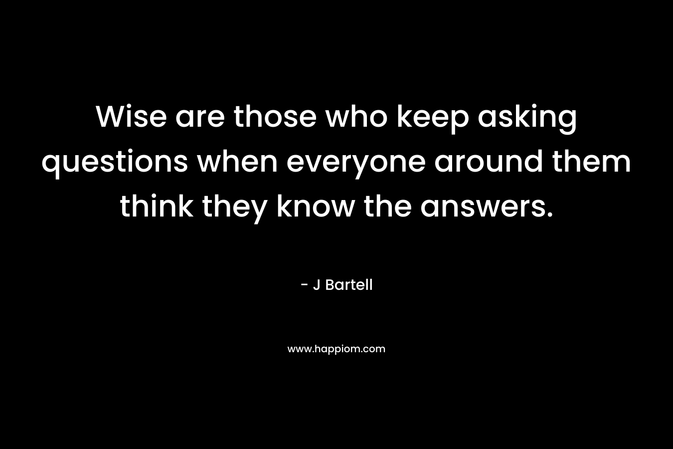 Wise are those who keep asking questions when everyone around them think they know the answers. – J Bartell