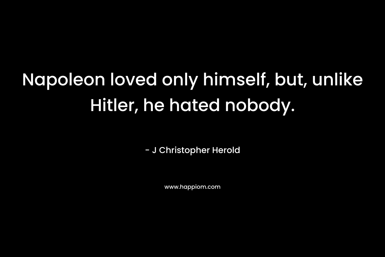 Napoleon loved only himself, but, unlike Hitler, he hated nobody. – J Christopher Herold