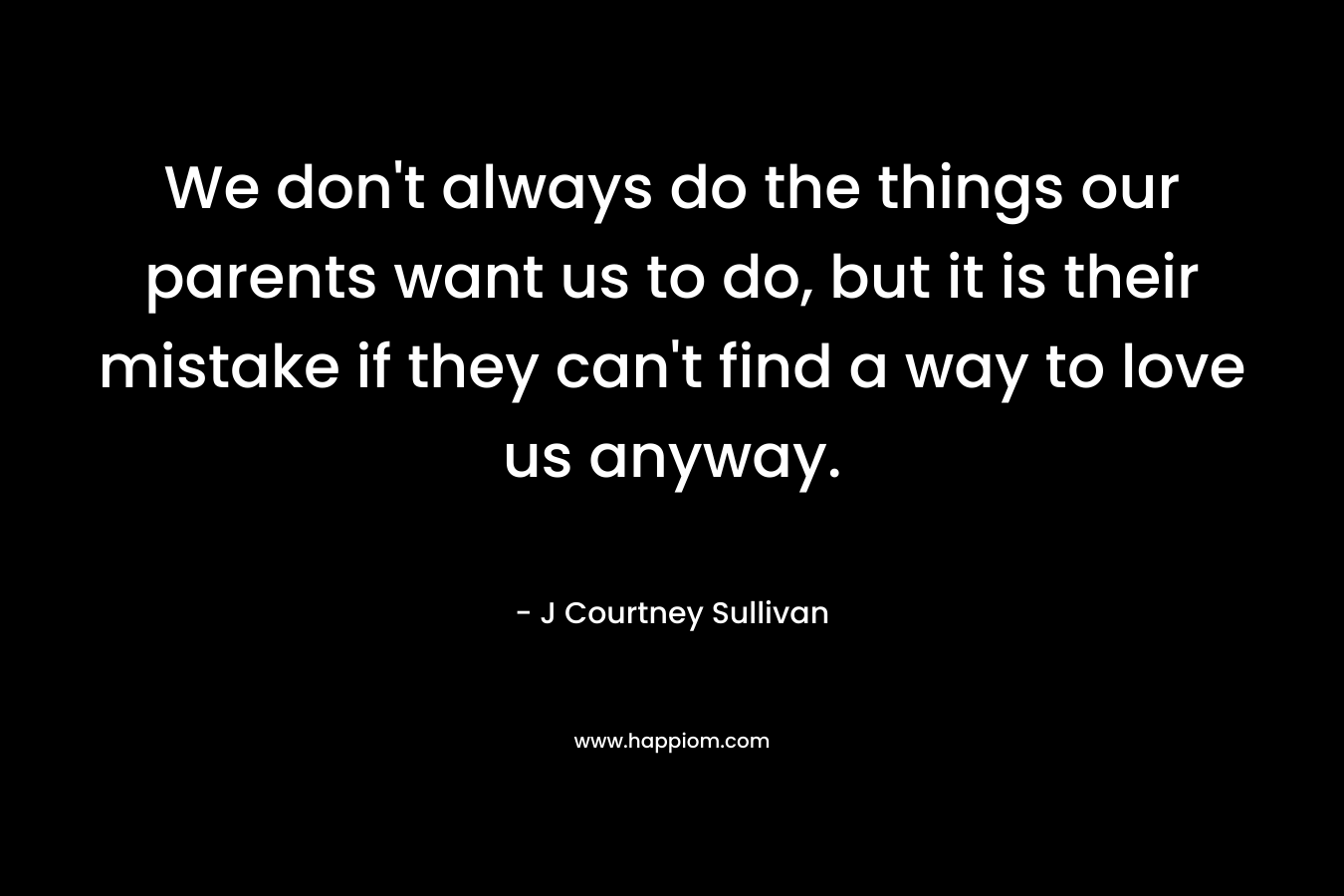 We don’t always do the things our parents want us to do, but it is their mistake if they can’t find a way to love us anyway. – J Courtney Sullivan