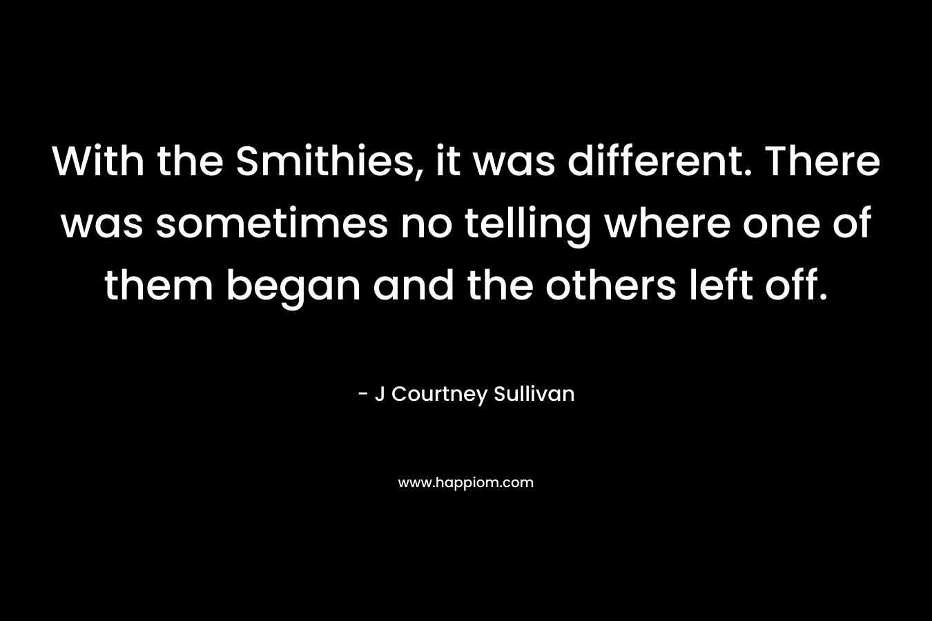 With the Smithies, it was different. There was sometimes no telling where one of them began and the others left off. – J Courtney Sullivan