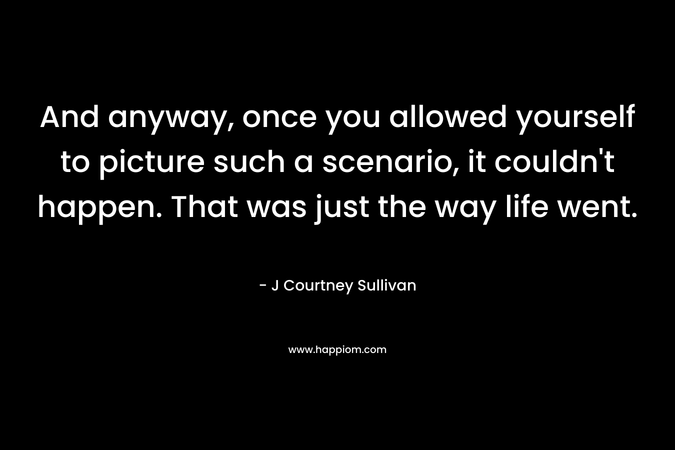 And anyway, once you allowed yourself to picture such a scenario, it couldn’t happen. That was just the way life went. – J Courtney Sullivan