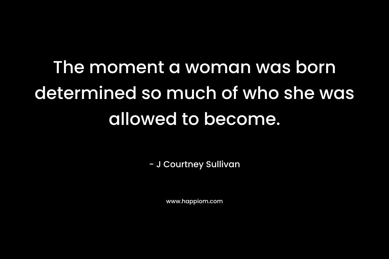 The moment a woman was born determined so much of who she was allowed to become. – J Courtney Sullivan