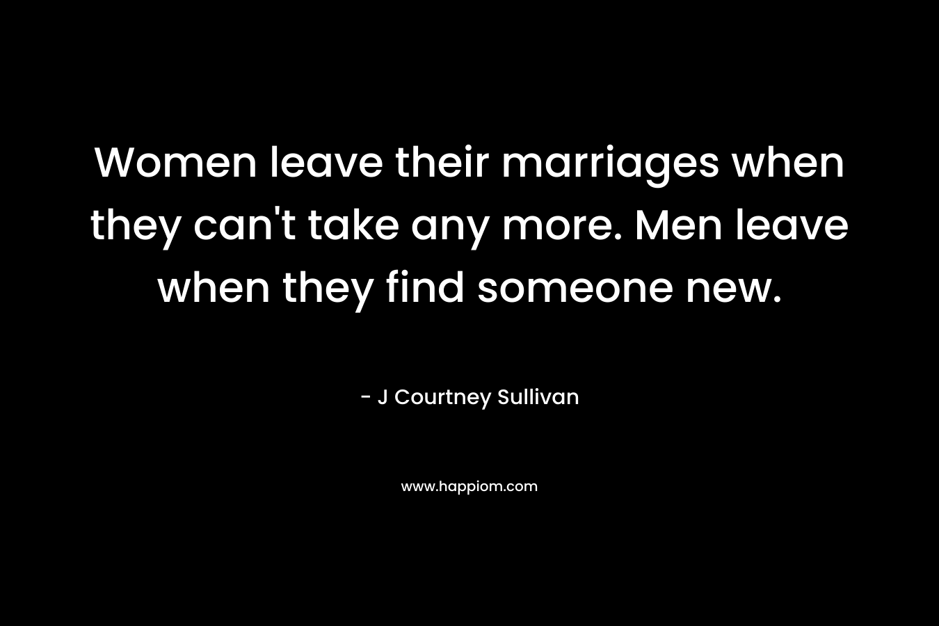 Women leave their marriages when they can’t take any more. Men leave when they find someone new. – J Courtney Sullivan