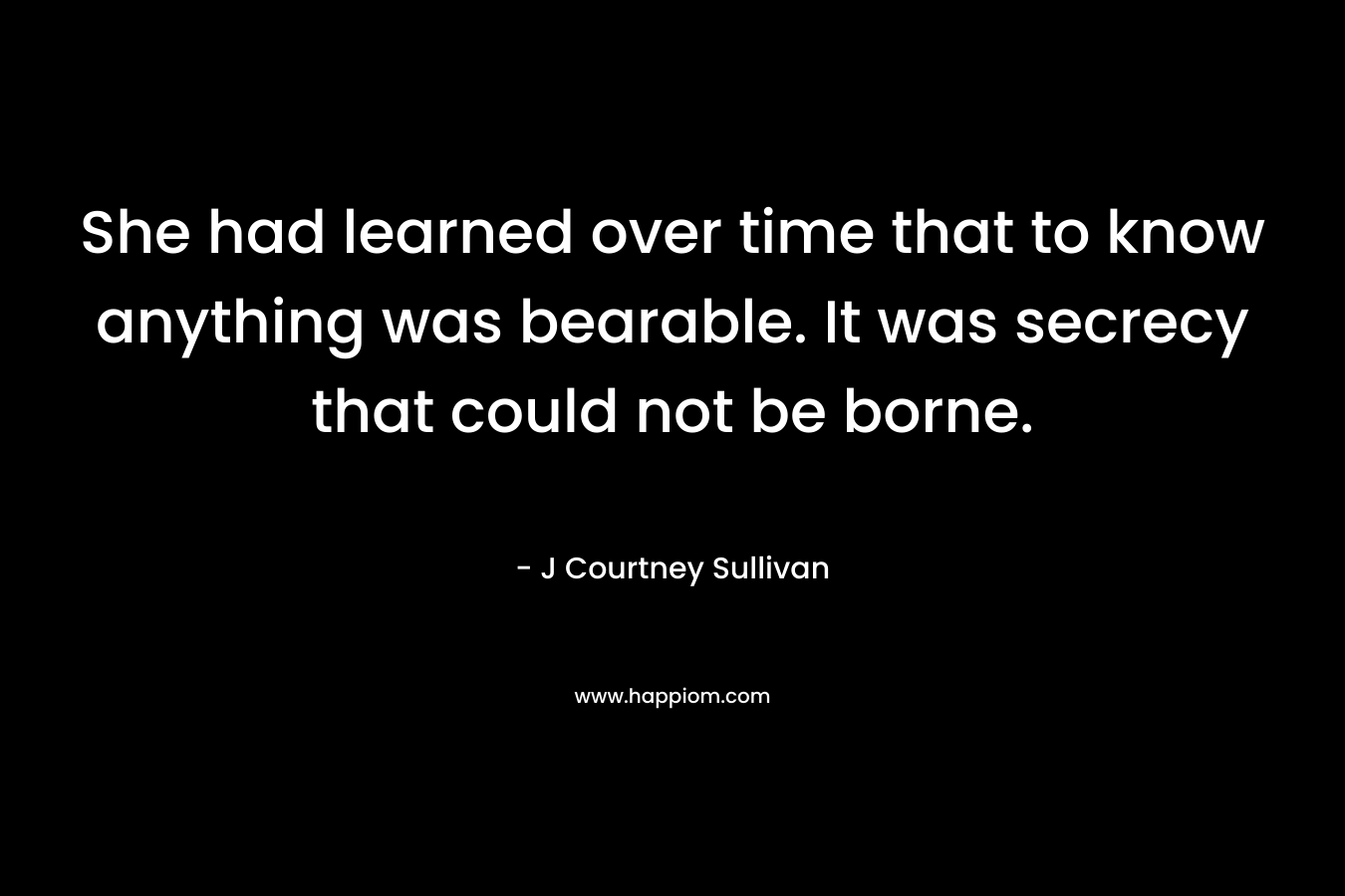 She had learned over time that to know anything was bearable. It was secrecy that could not be borne. – J Courtney Sullivan