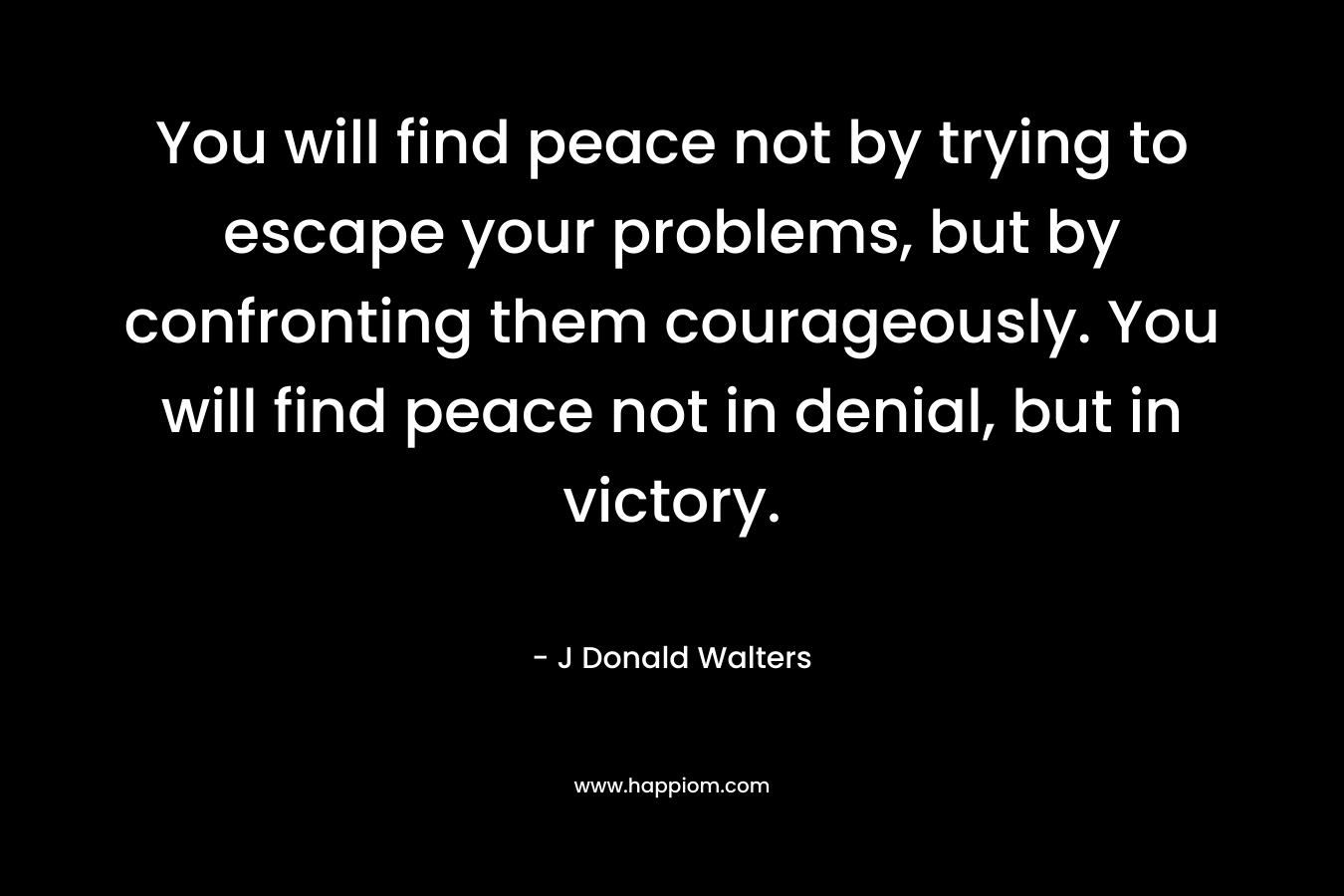 You will find peace not by trying to escape your problems, but by confronting them courageously. You will find peace not in denial, but in victory.