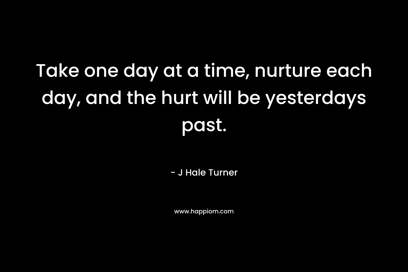Take one day at a time, nurture each day, and the hurt will be yesterdays past.