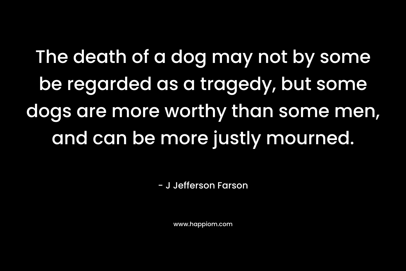 The death of a dog may not by some be regarded as a tragedy, but some dogs are more worthy than some men, and can be more justly mourned. – J Jefferson Farson
