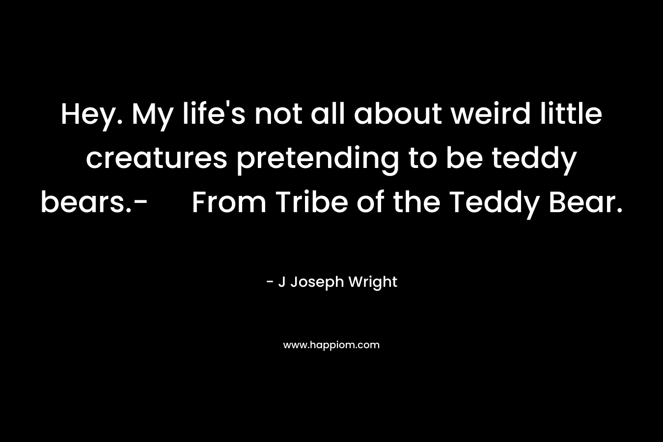 Hey. My life’s not all about weird little creatures pretending to be teddy bears.- From Tribe of the Teddy Bear. – J Joseph Wright