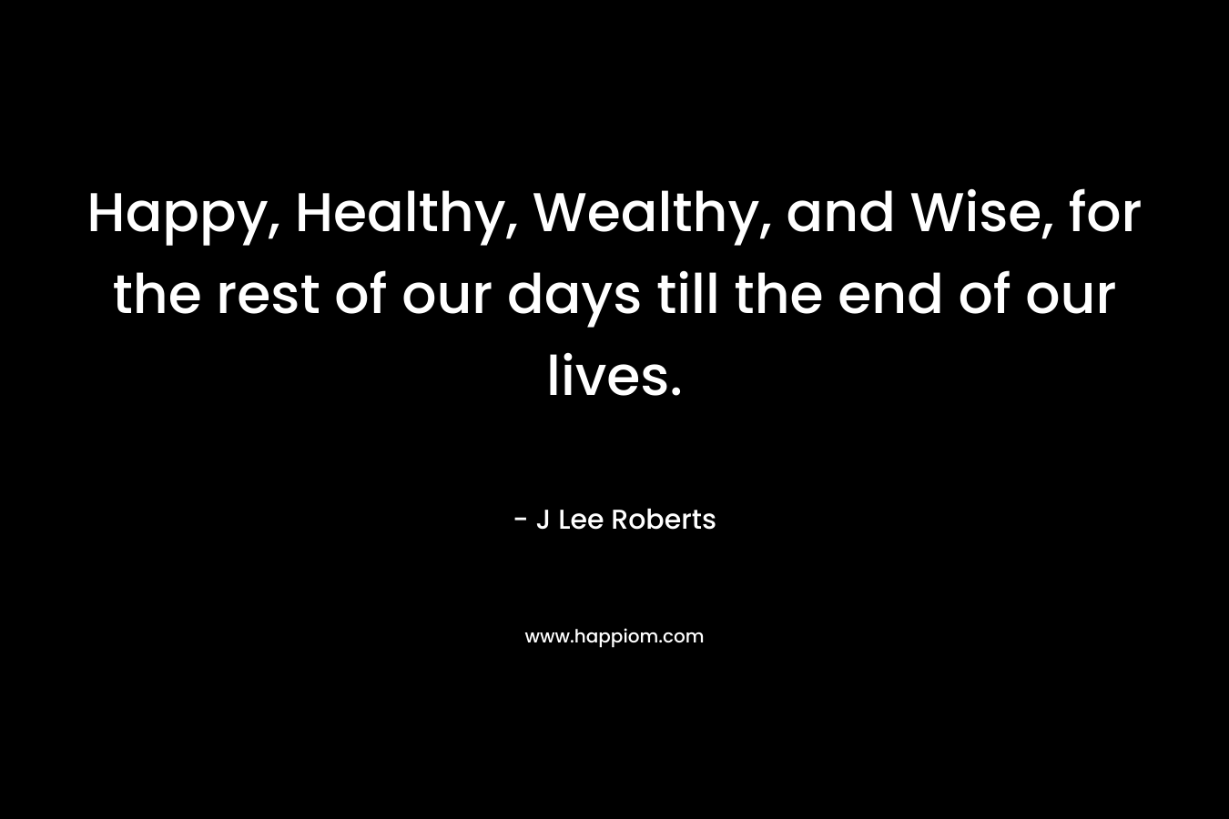 Happy, Healthy, Wealthy, and Wise, for the rest of our days till the end of our lives. – J Lee Roberts