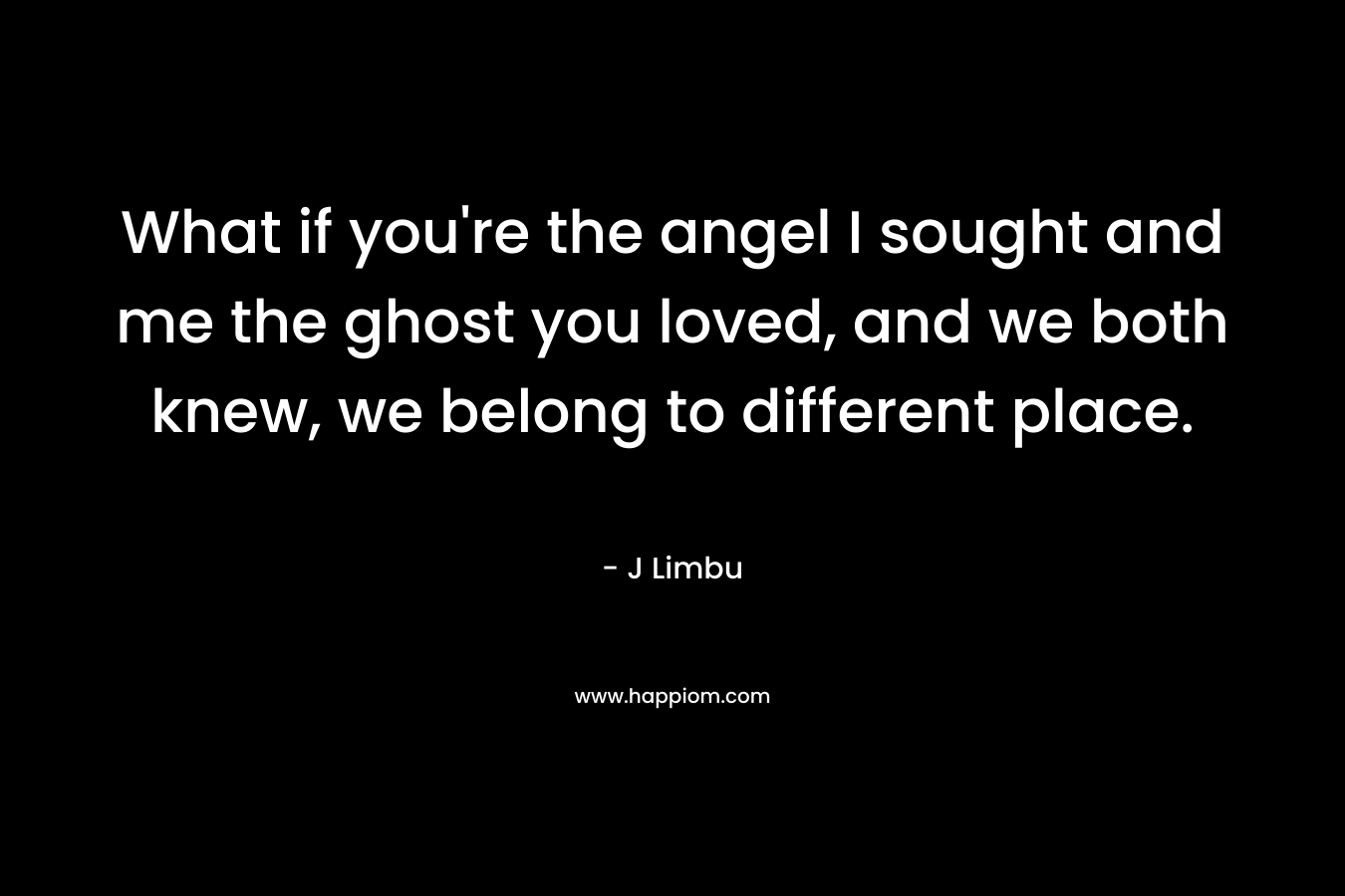 What if you’re the angel I sought and me the ghost you loved, and we both knew, we belong to different place. – J Limbu