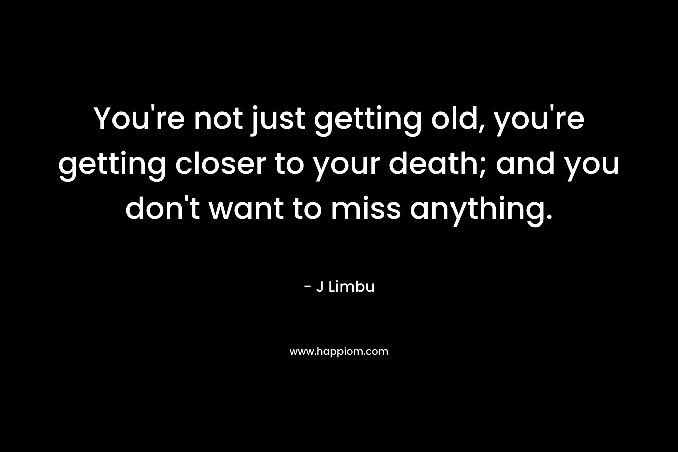 You're not just getting old, you're getting closer to your death; and you don't want to miss anything.