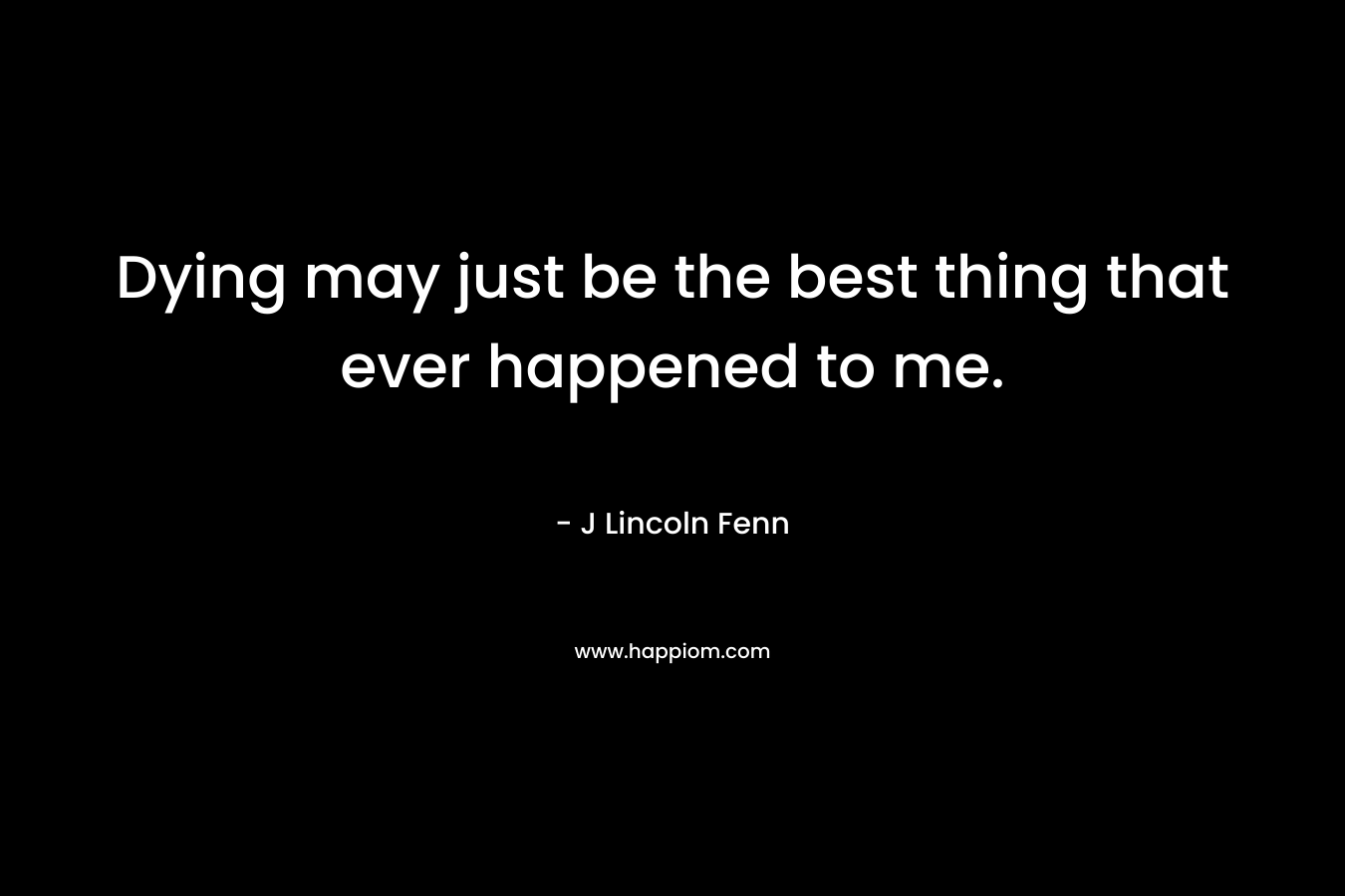 Dying may just be the best thing that ever happened to me. – J Lincoln Fenn