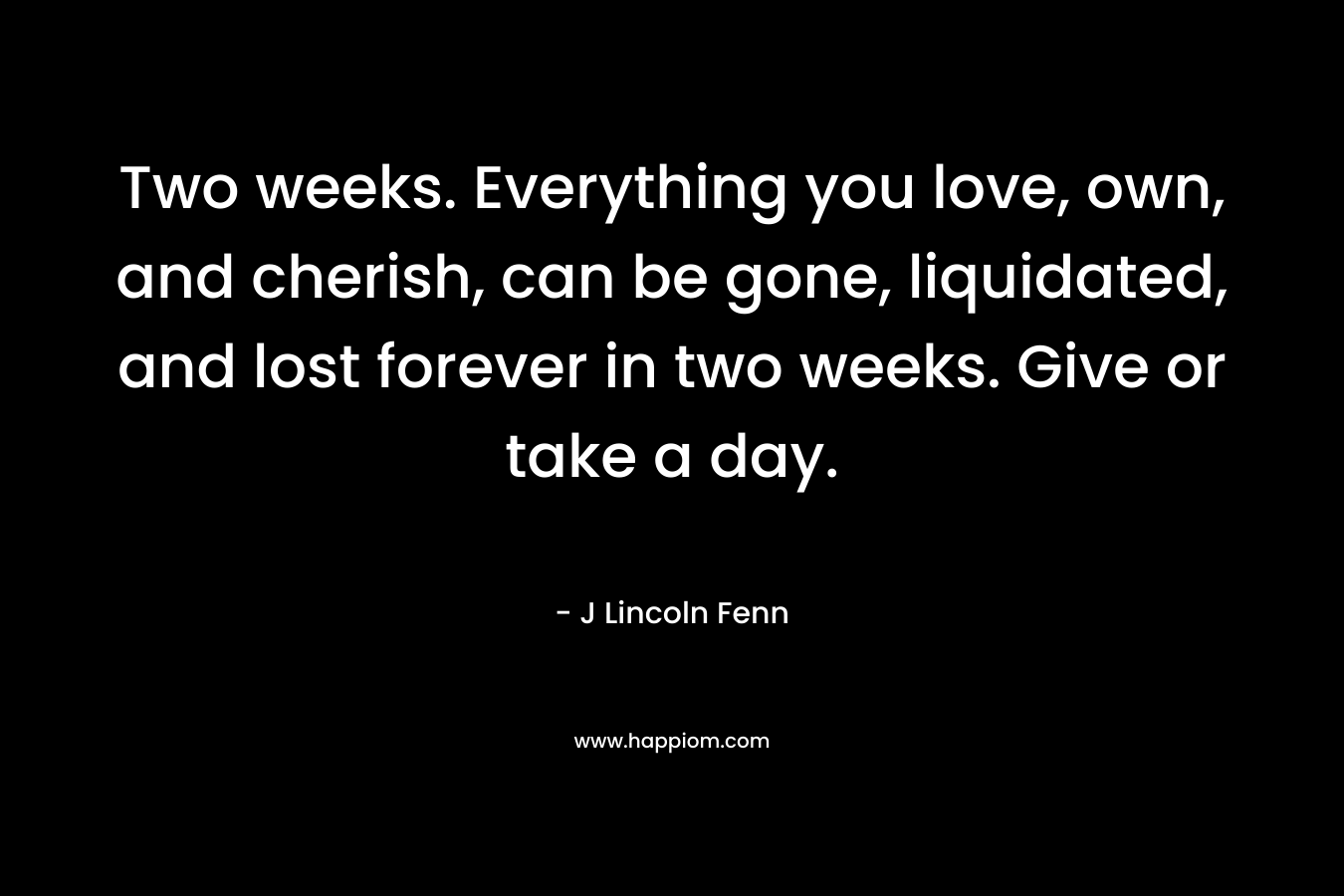 Two weeks. Everything you love, own, and cherish, can be gone, liquidated, and lost forever in two weeks. Give or take a day. – J Lincoln Fenn