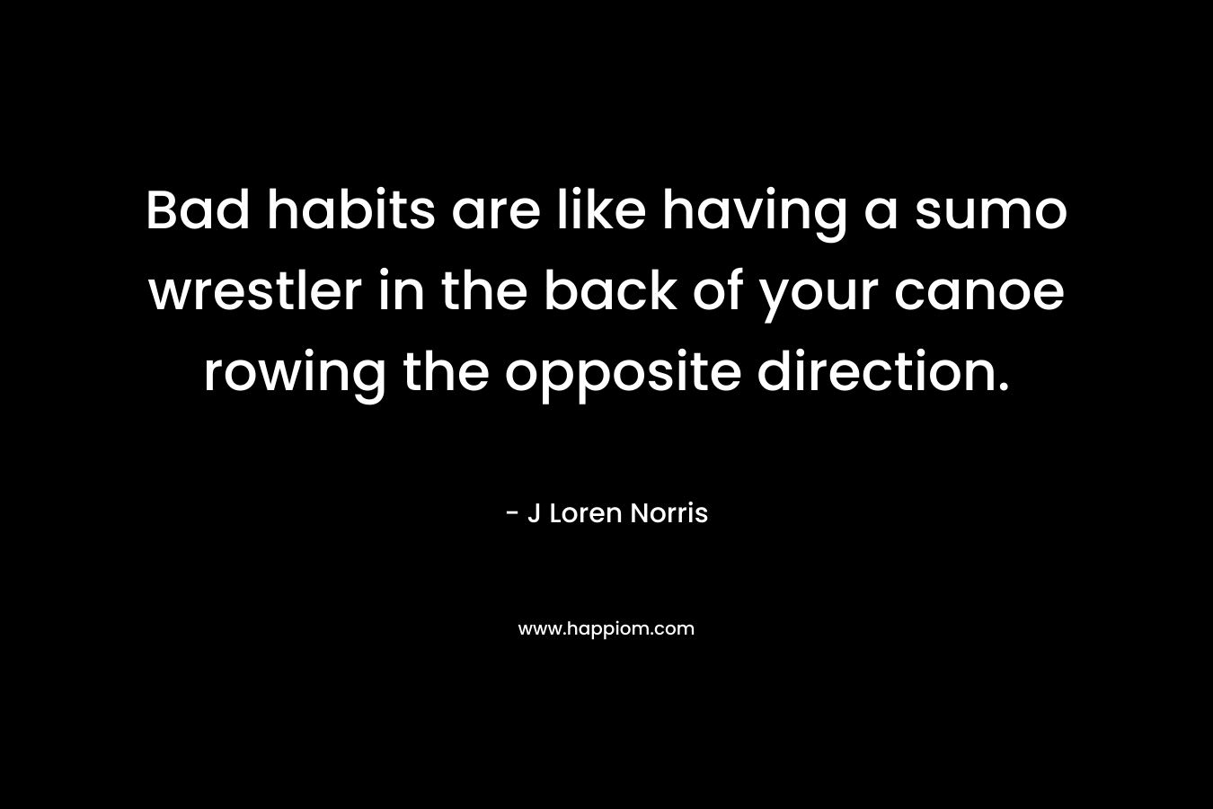 Bad habits are like having a sumo wrestler in the back of your canoe rowing the opposite direction. – J Loren Norris
