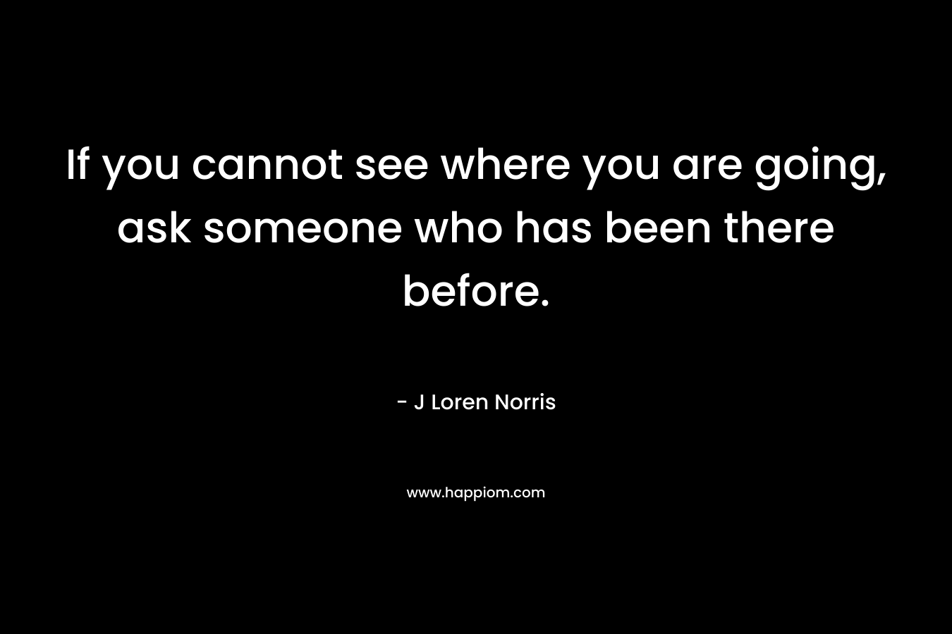 If you cannot see where you are going, ask someone who has been there before.