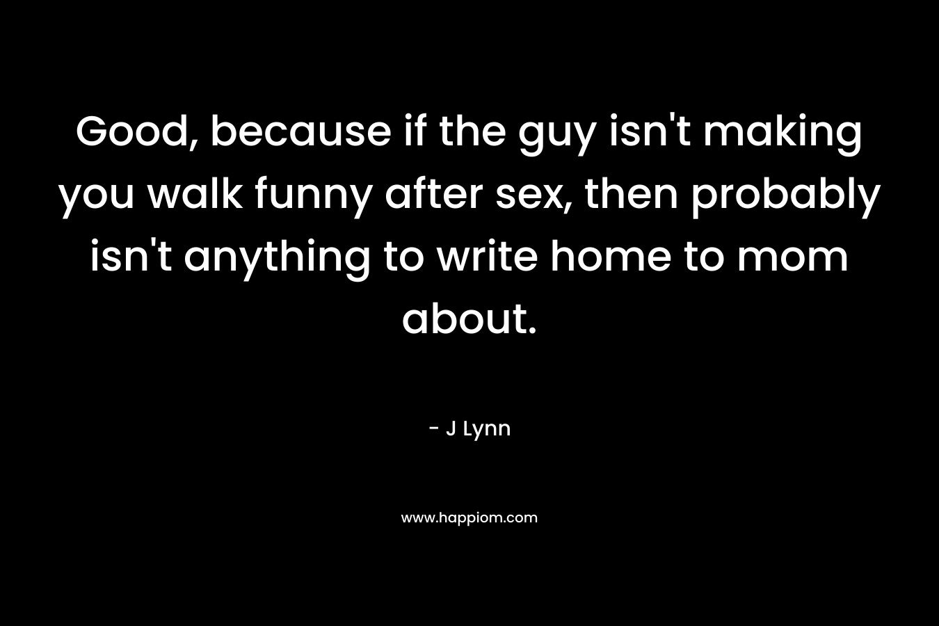 Good, because if the guy isn't making you walk funny after sex, then probably isn't anything to write home to mom about.