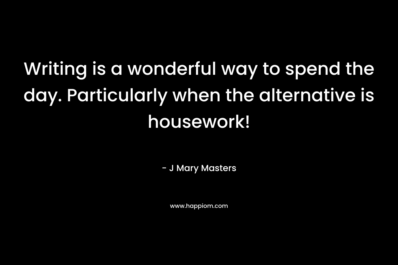 Writing is a wonderful way to spend the day. Particularly when the alternative is housework! – J Mary Masters