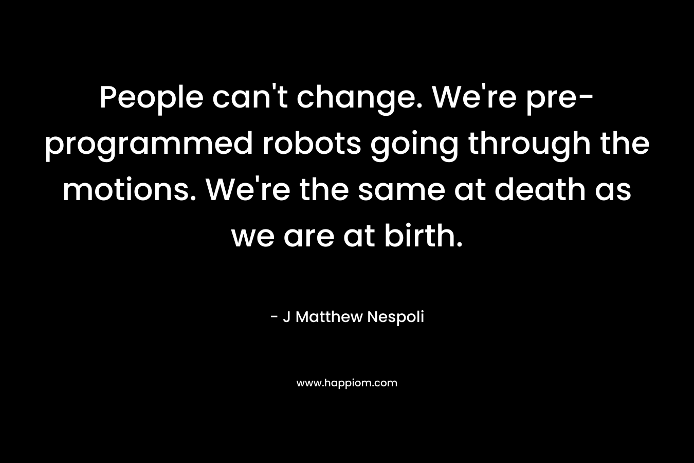 People can’t change. We’re pre-programmed robots going through the motions. We’re the same at death as we are at birth. – J Matthew Nespoli