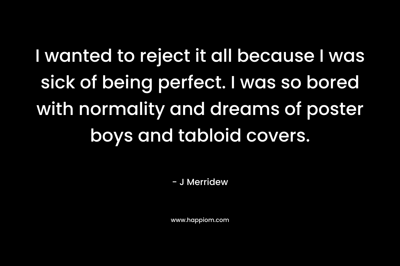 I wanted to reject it all because I was sick of being perfect. I was so bored with normality and dreams of poster boys and tabloid covers. – J Merridew