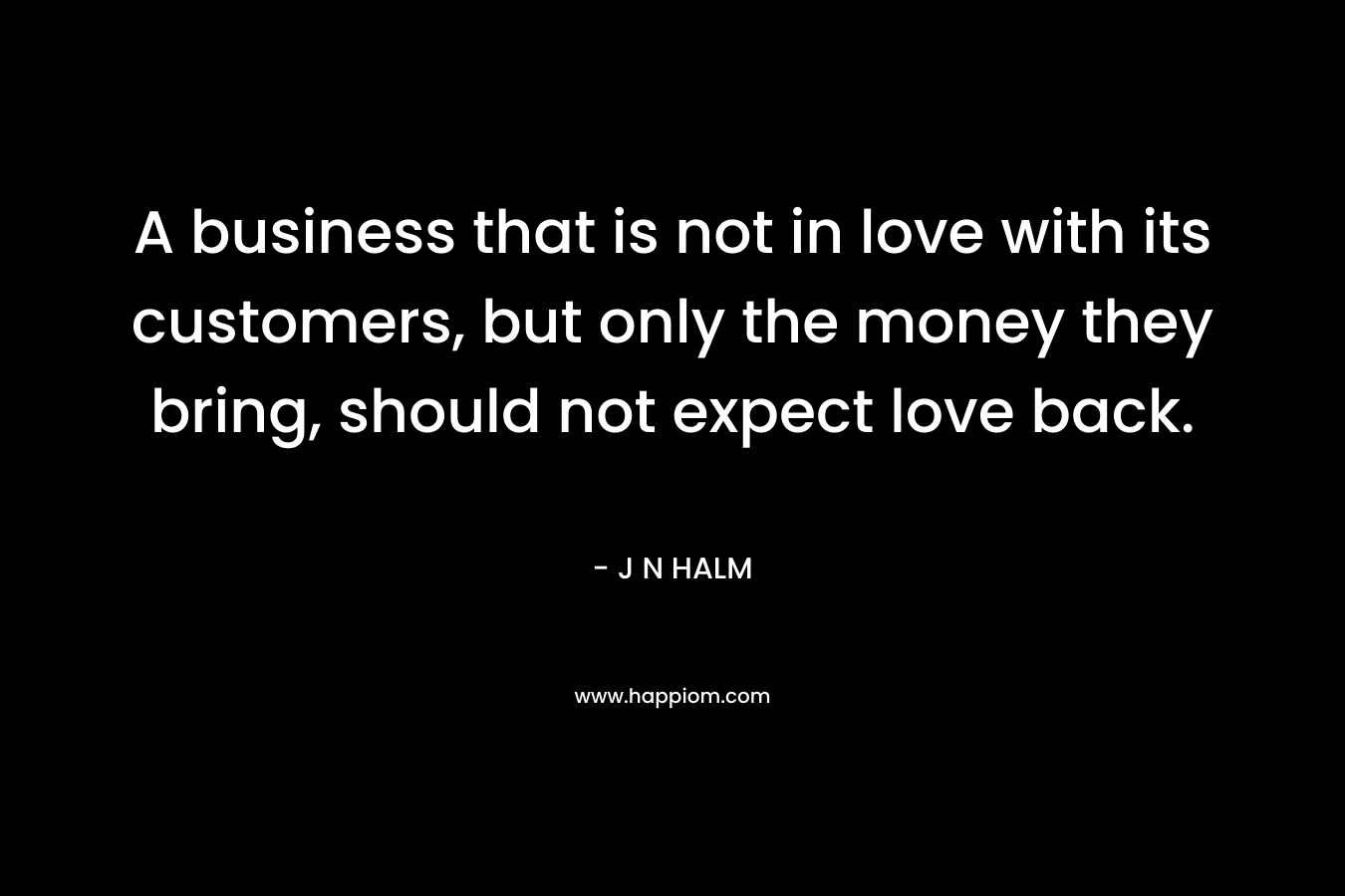 A business that is not in love with its customers, but only the money they bring, should not expect love back. – J N HALM