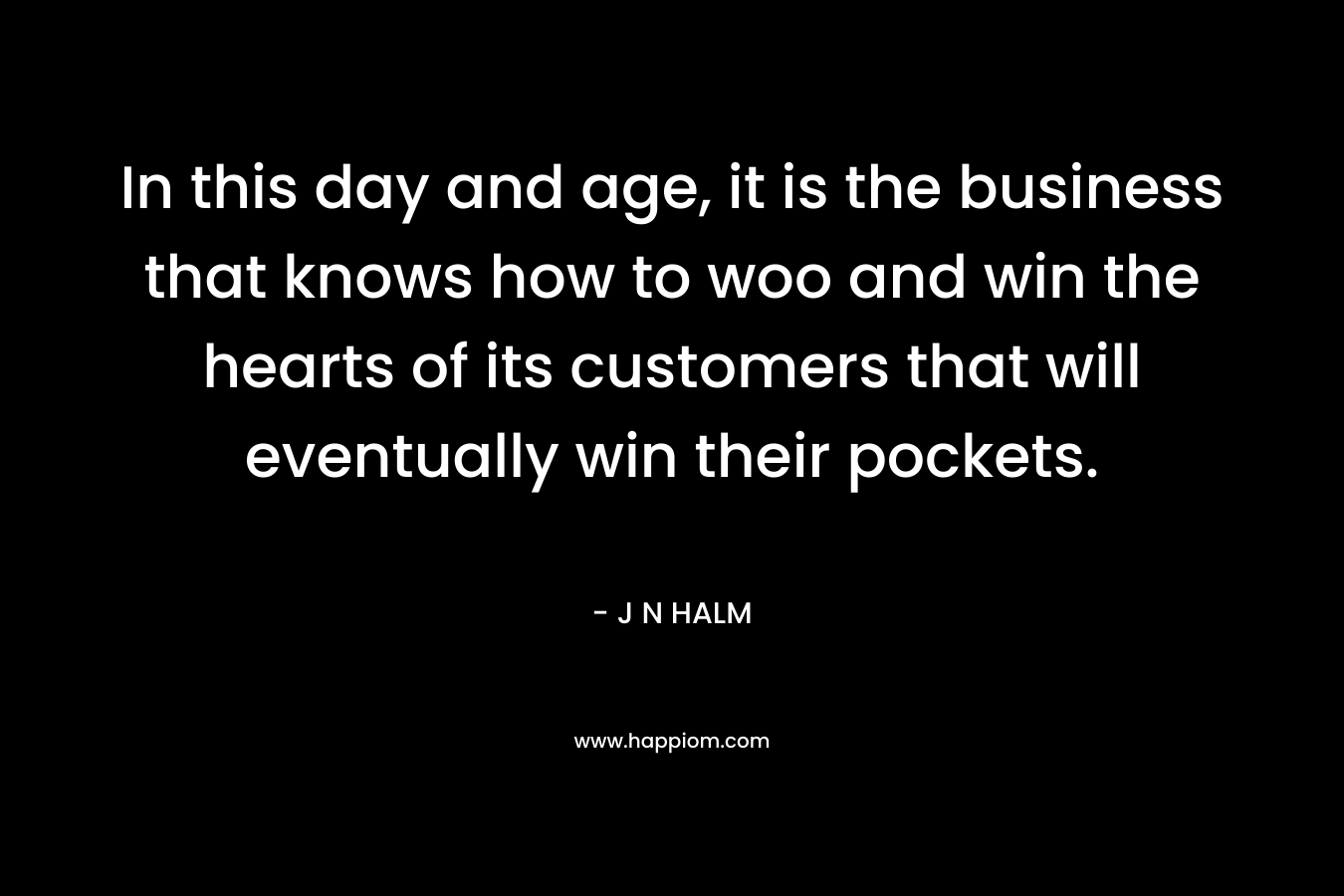 In this day and age, it is the business that knows how to woo and win the hearts of its customers that will eventually win their pockets. – J N HALM