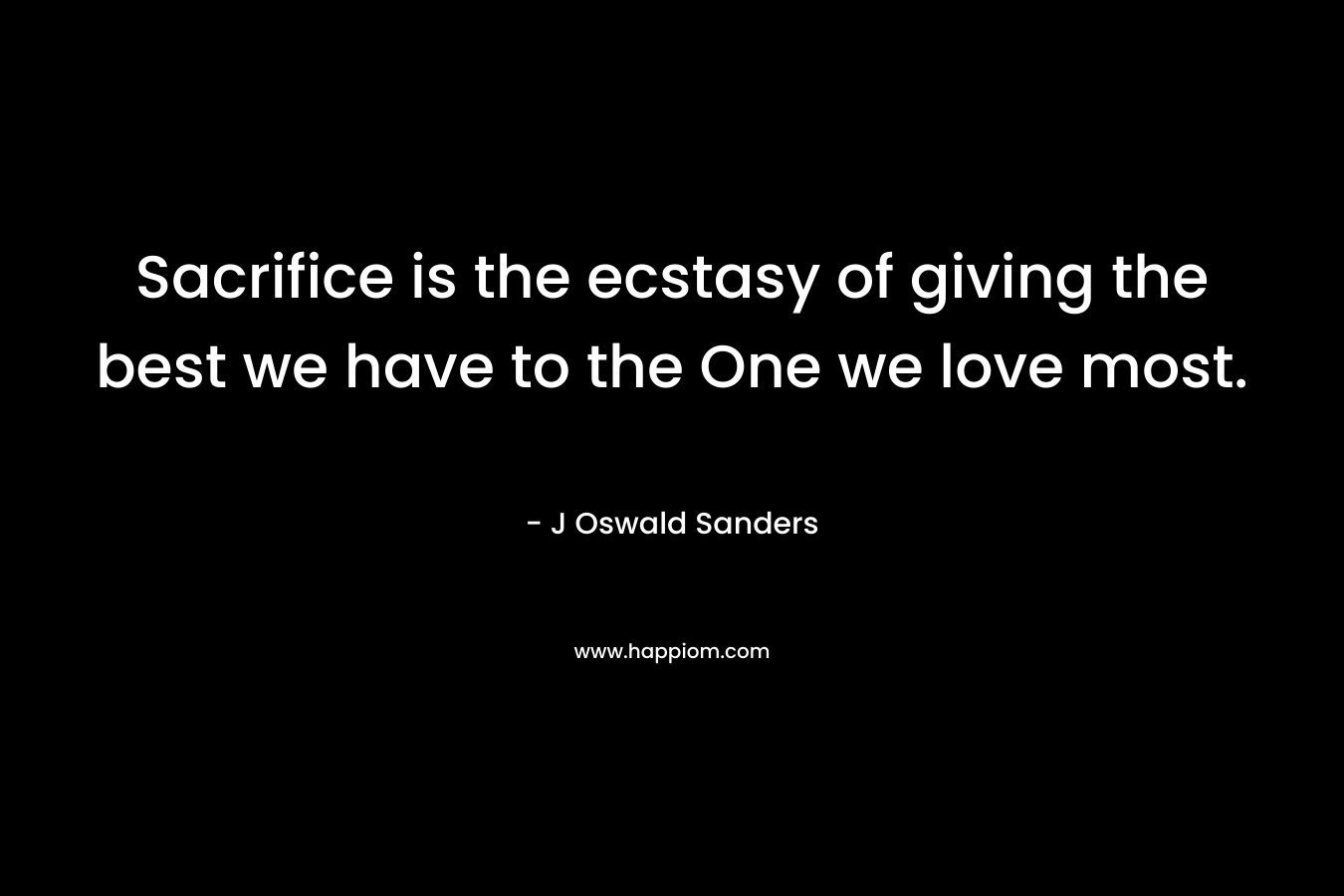 Sacrifice is the ecstasy of giving the best we have to the One we love most. – J Oswald Sanders