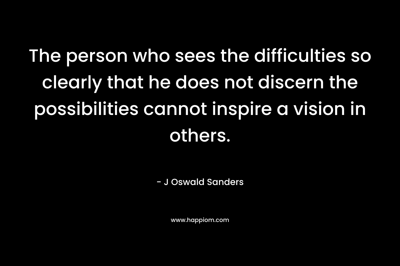 The person who sees the difficulties so clearly that he does not discern the possibilities cannot inspire a vision in others. – J Oswald Sanders
