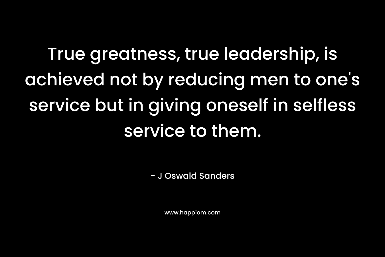 True greatness, true leadership, is achieved not by reducing men to one's service but in giving oneself in selfless service to them.