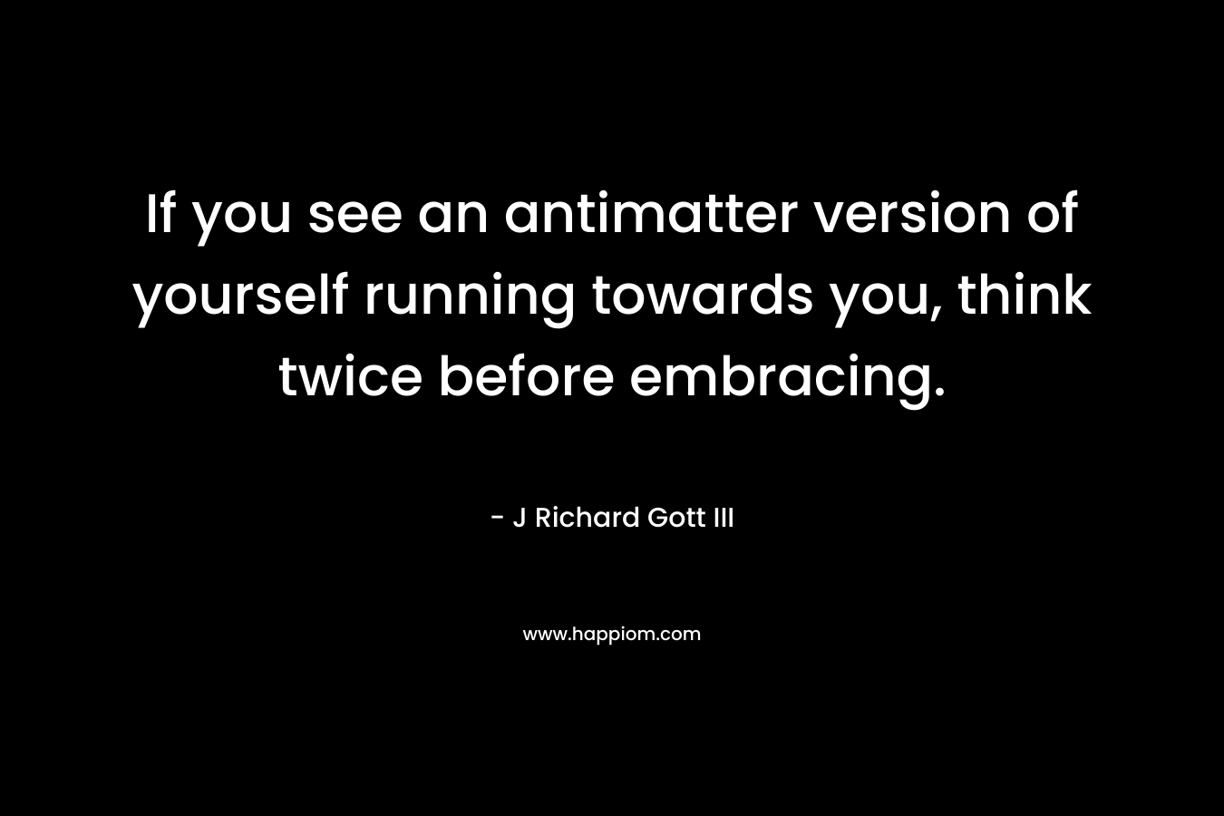 If you see an antimatter version of yourself running towards you, think twice before embracing. – J Richard Gott III