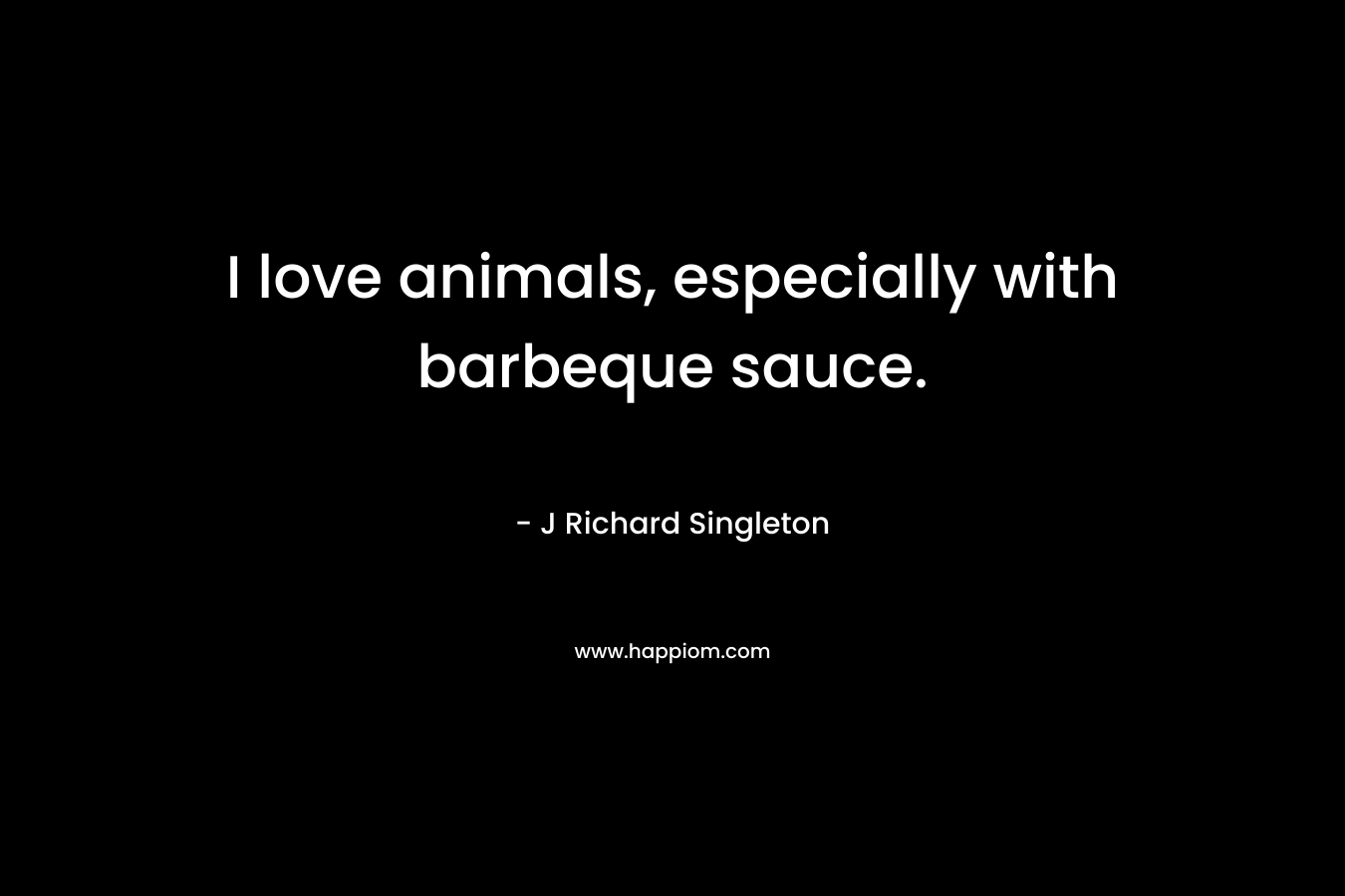 I love animals, especially with barbeque sauce. – J Richard Singleton