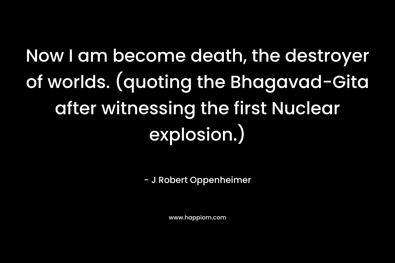 Now I am become death, the destroyer of worlds. (quoting the Bhagavad-Gita after witnessing the first Nuclear explosion.)