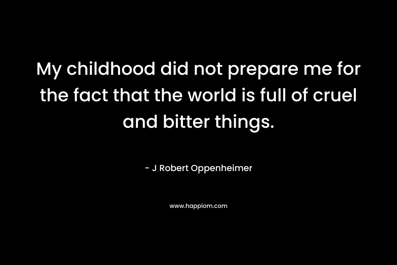 My childhood did not prepare me for the fact that the world is full of cruel and bitter things. – J Robert Oppenheimer