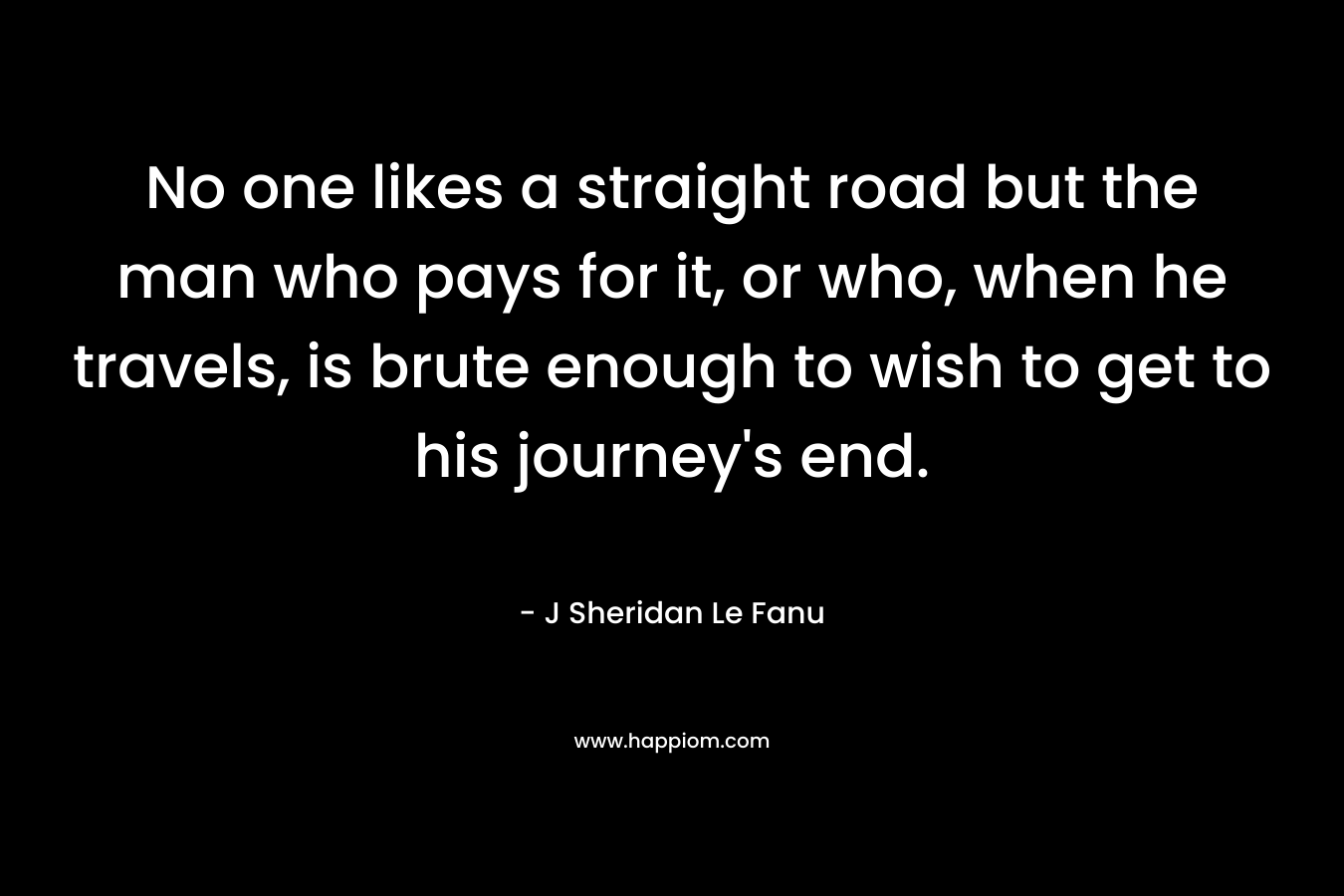 No one likes a straight road but the man who pays for it, or who, when he travels, is brute enough to wish to get to his journey’s end. – J Sheridan Le Fanu